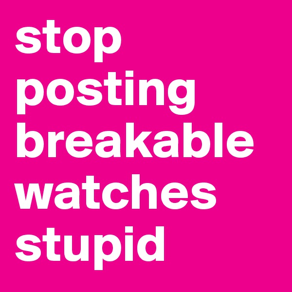 stop posting breakable watches stupid