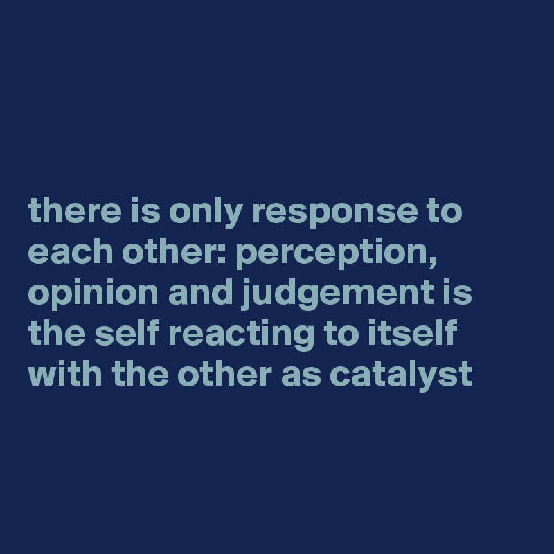



there is only response to each other: perception, opinion and judgement is the self reacting to itself with the other as catalyst 


