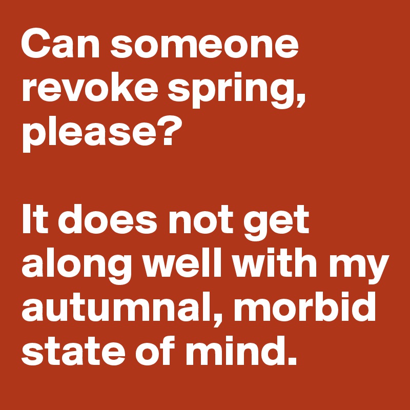 Can someone revoke spring, please? 

It does not get along well with my autumnal, morbid state of mind.