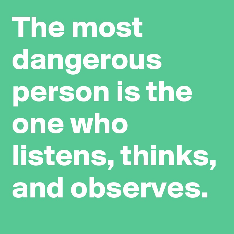 The most dangerous person is the one who listens, thinks, and observes.