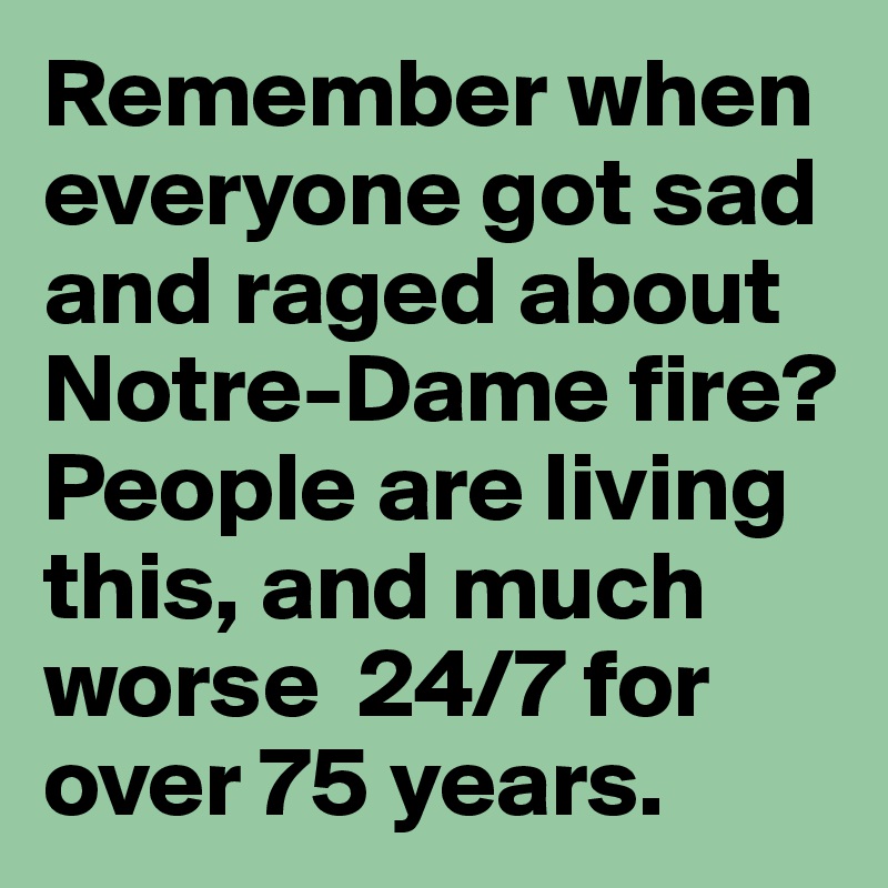 Remember when everyone got sad and raged about Notre-Dame fire?  People are living this, and much worse  24/7 for over 75 years. 