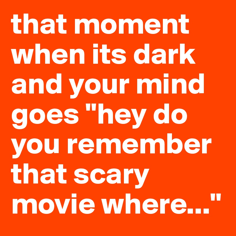 that moment when its dark and your mind goes "hey do you remember that scary movie where..."