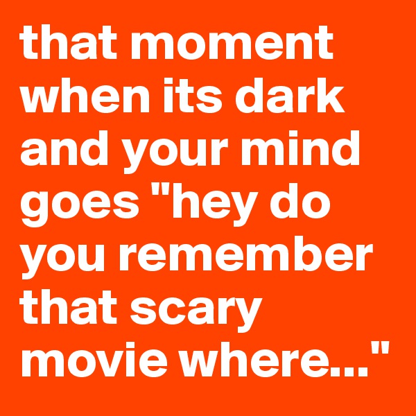 that moment when its dark and your mind goes "hey do you remember that scary movie where..."