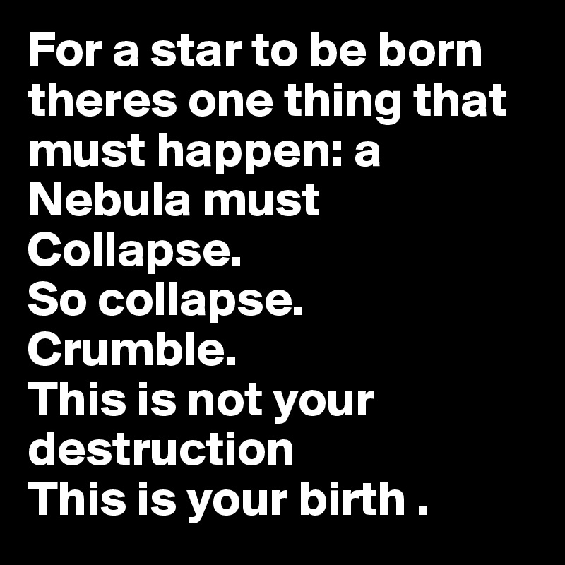 For a star to be born  theres one thing that must happen: a Nebula must Collapse. 
So collapse. 
Crumble. 
This is not your destruction
This is your birth .