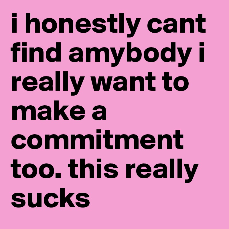 i honestly cant find amybody i really want to make a commitment too. this really sucks 