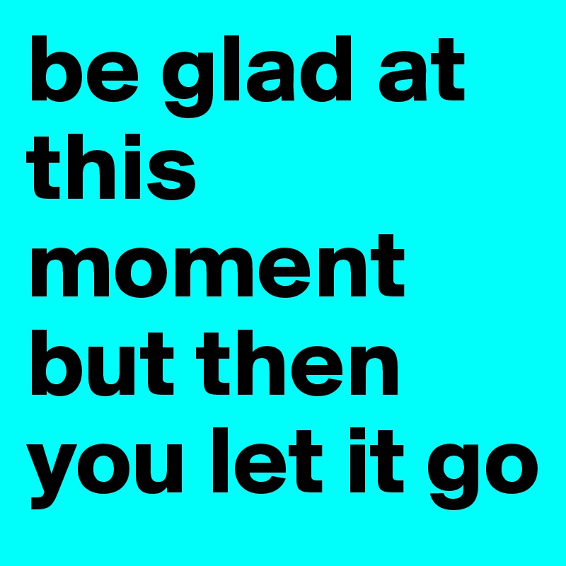 be glad at this moment but then you let it go 