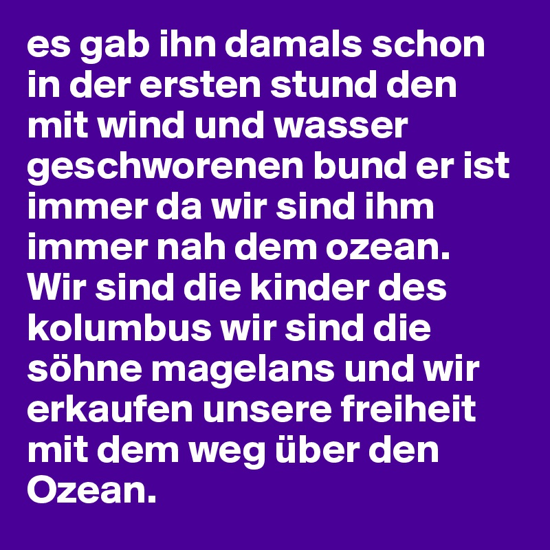 es gab ihn damals schon in der ersten stund den mit wind und wasser geschworenen bund er ist immer da wir sind ihm immer nah dem ozean.
Wir sind die kinder des kolumbus wir sind die söhne magelans und wir erkaufen unsere freiheit mit dem weg über den Ozean.