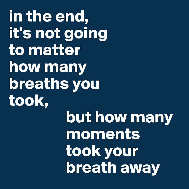 in the end, 
it's not going 
to matter 
how many 
breaths you 
took,
                 but how many        
                 moments 
                 took your 
                 breath away