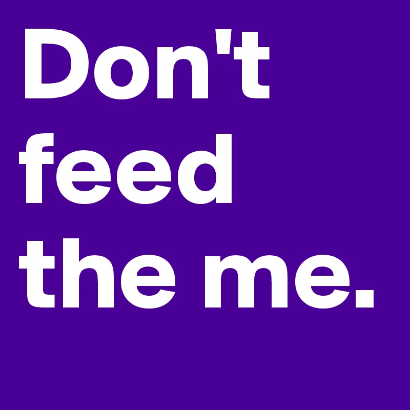 Don't feed the me. 