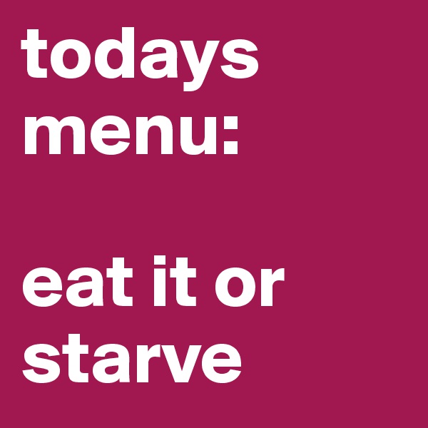 todays menu: 

eat it or starve 
