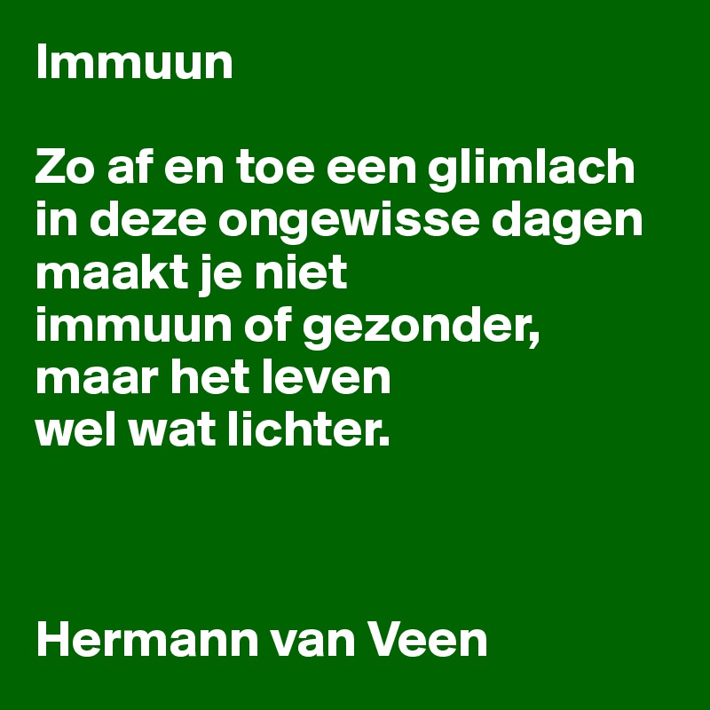 Immuun

Zo af en toe een glimlach
in deze ongewisse dagen maakt je niet 
immuun of gezonder,
maar het leven
wel wat lichter.



Hermann van Veen