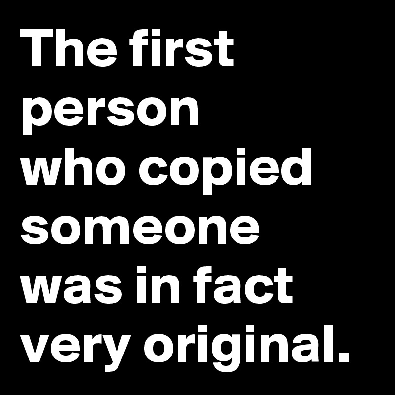 The first person 
who copied someone was in fact very original.