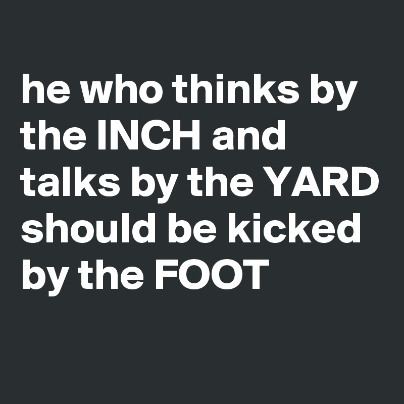 
he who thinks by the INCH and talks by the YARD should be kicked by the FOOT
