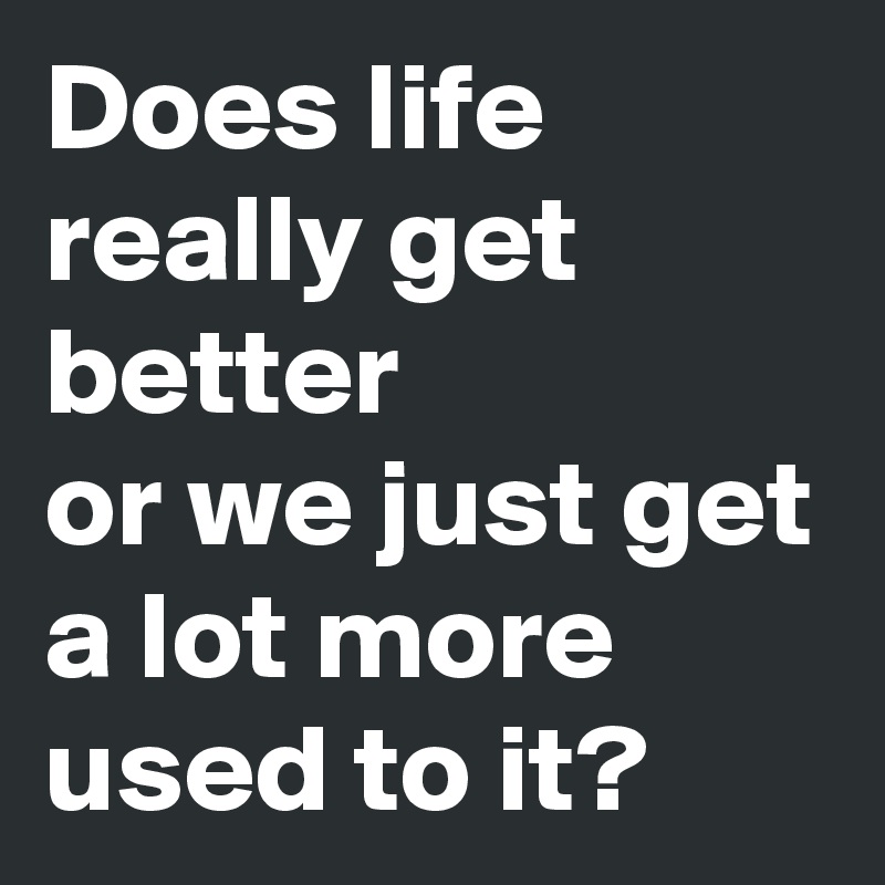 Does life really get better
or we just get a lot more used to it?