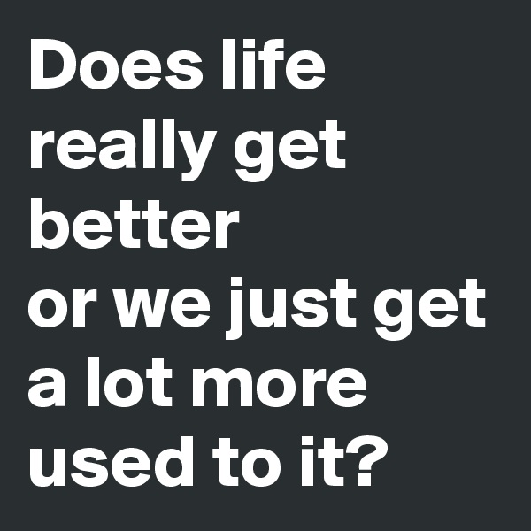 Does life really get better
or we just get a lot more used to it?