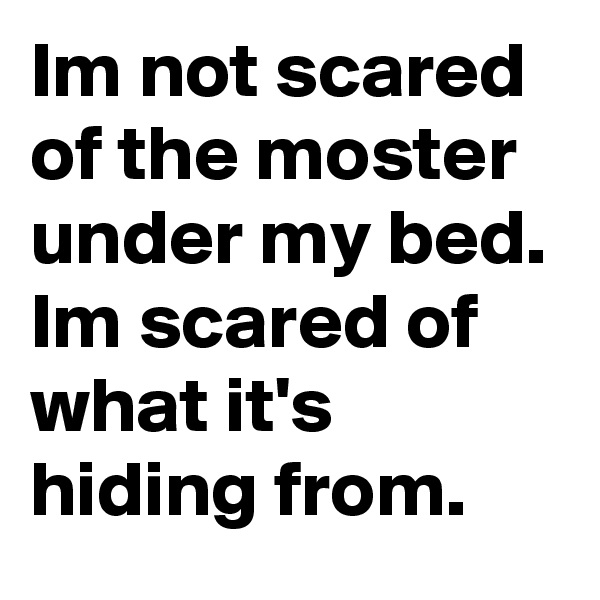 Im not scared of the moster under my bed. Im scared of what it's hiding from.
