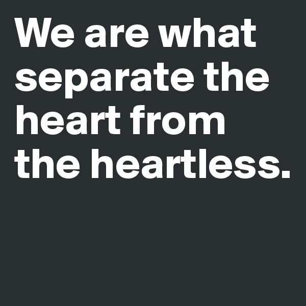 We are what separate the heart from the heartless.

