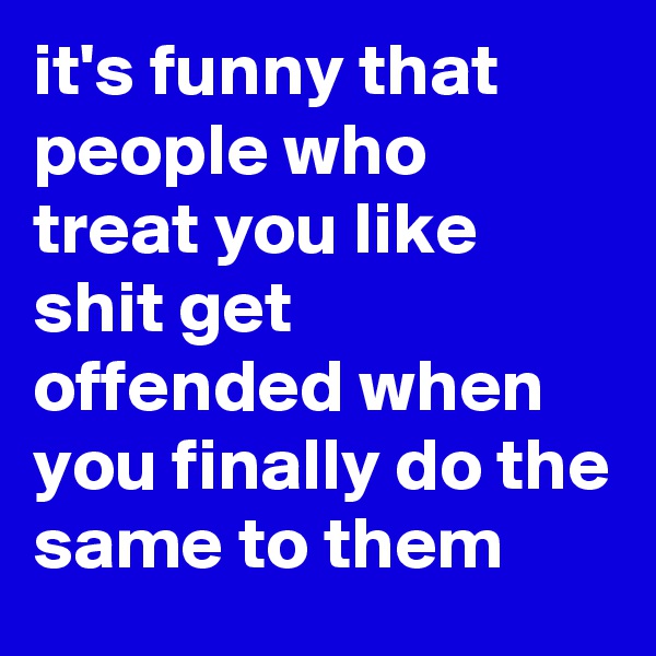 it's funny that people who treat you like shit get offended when you finally do the same to them