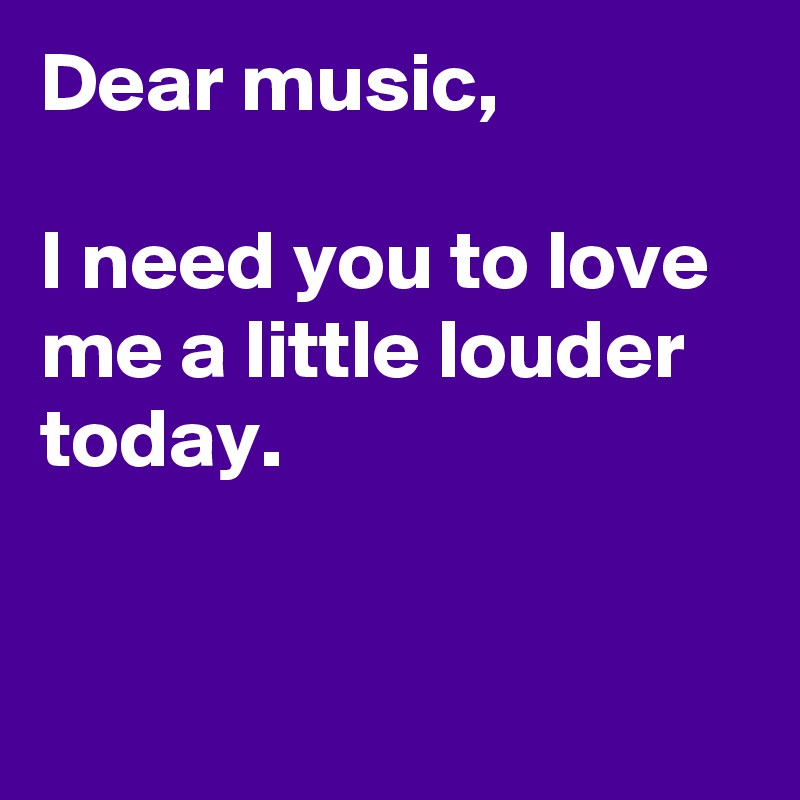 Dear music,

I need you to love me a little louder today.


