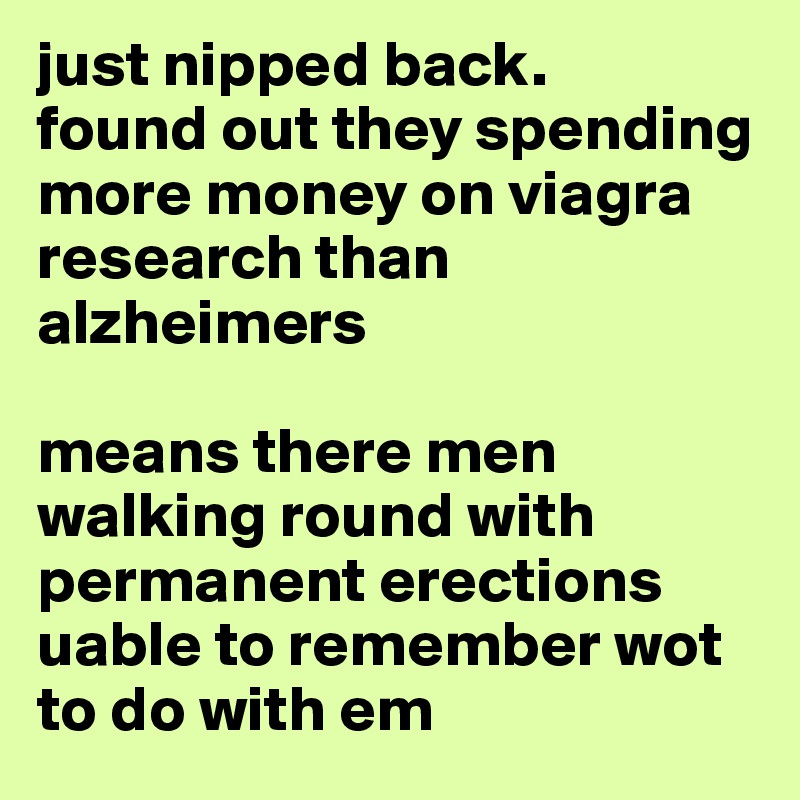just nipped back. 
found out they spending more money on viagra research than alzheimers

means there men walking round with permanent erections uable to remember wot to do with em