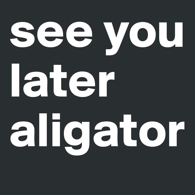 see you later aligator