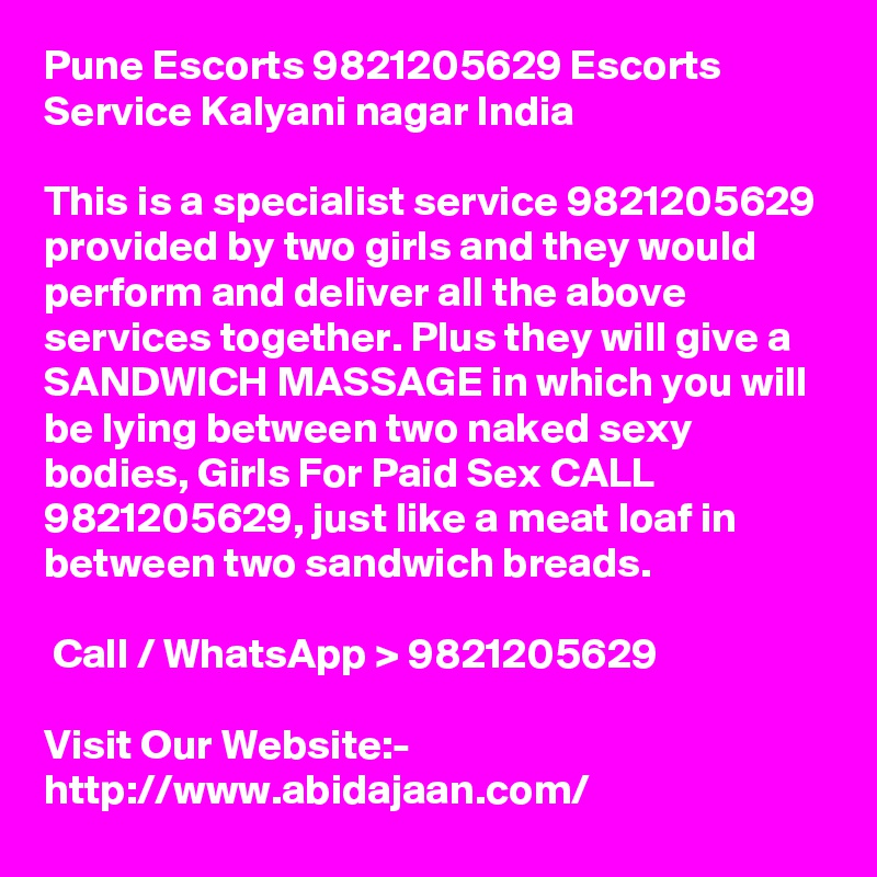 Pune Escorts 9821205629 Escorts Service Kalyani nagar India

This is a specialist service 9821205629 provided by two girls and they would perform and deliver all the above services together. Plus they will give a SANDWICH MASSAGE in which you will be lying between two naked sexy bodies, Girls For Paid Sex CALL 9821205629, just like a meat loaf in between two sandwich breads.

 Call / WhatsApp > 9821205629

Visit Our Website:- 
http://www.abidajaan.com/