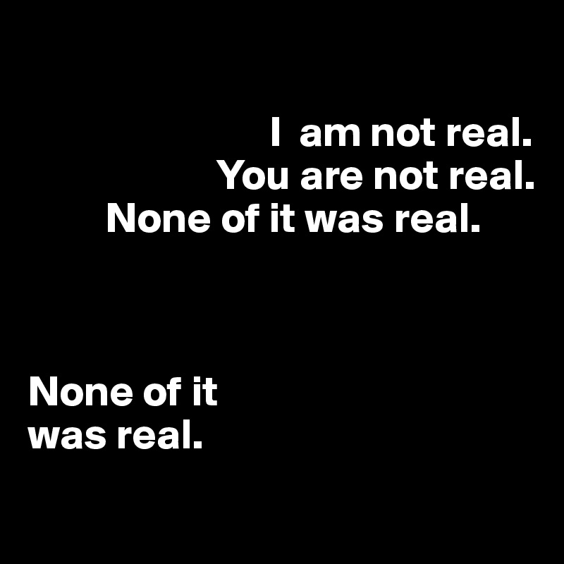 

                            I  am not real. 
                      You are not real. 
         None of it was real. 



None of it 
was real.
