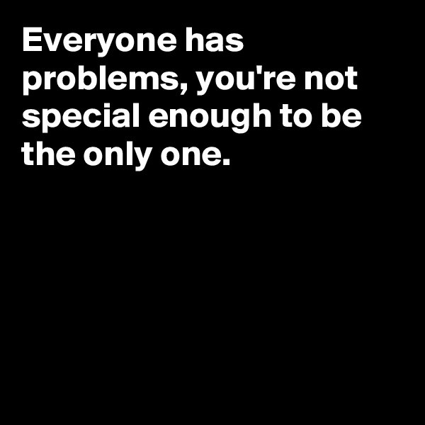 Everyone has problems, you're not special enough to be the only one. 





