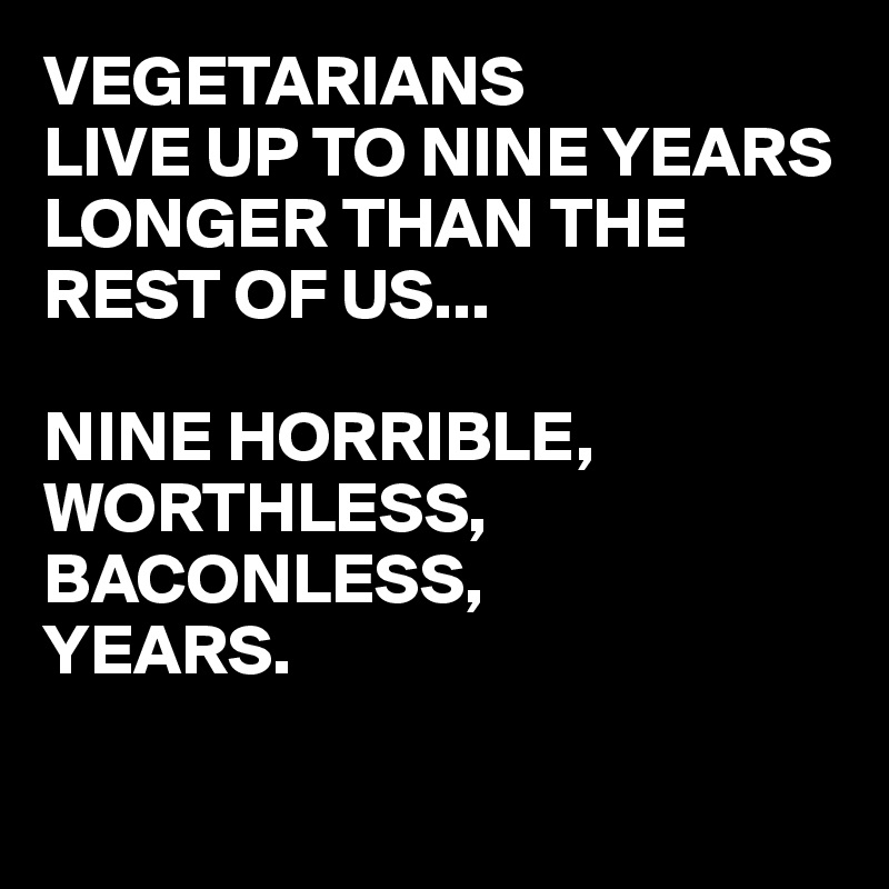 VEGETARIANS
LIVE UP TO NINE YEARS LONGER THAN THE REST OF US...

NINE HORRIBLE,
WORTHLESS,
BACONLESS,
YEARS.

