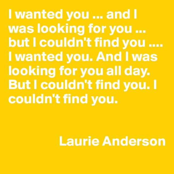 I wanted you ... and I was looking for you ... but I couldn't find you ....
I wanted you. And I was looking for you all day. But I couldn't find you. I couldn't find you.


                  Laurie Anderson