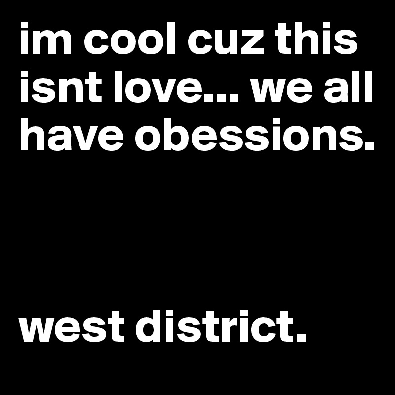 im cool cuz this isnt love... we all have obessions. 



west district. 