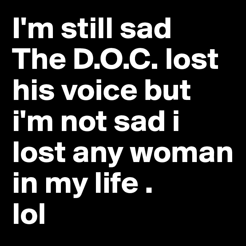 I'm still sad 
The D.O.C. lost his voice but i'm not sad i lost any woman in my life . 
lol 