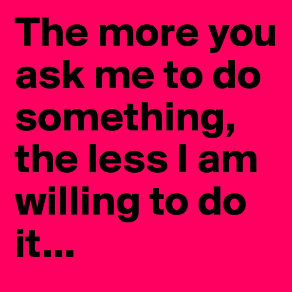 The more you ask me to do something, the less I am willing to do it... 