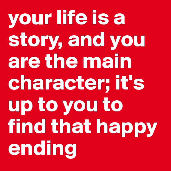your life is a story, and you are the main character; it's up to you to find that happy ending