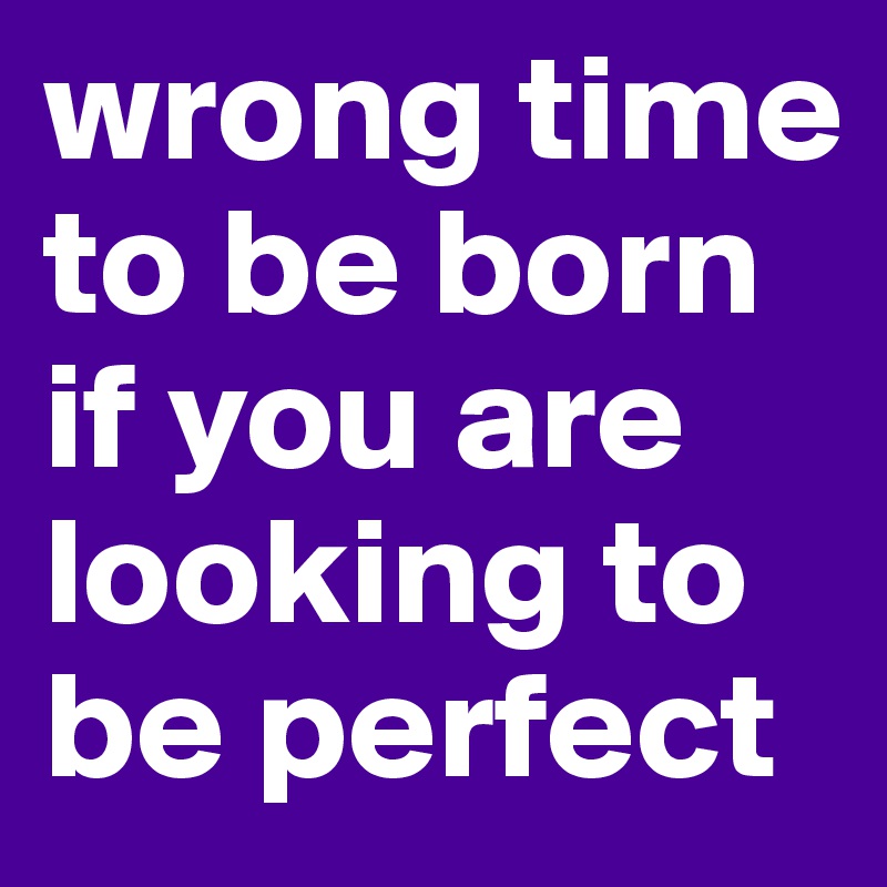 wrong time to be born if you are looking to be perfect