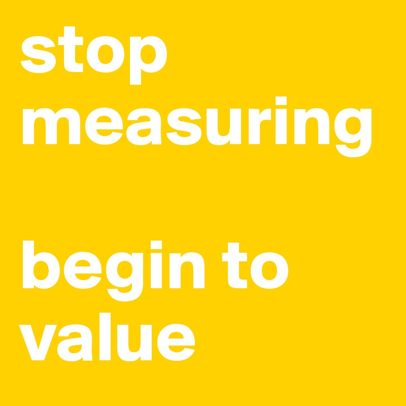 stop measuring

begin to value