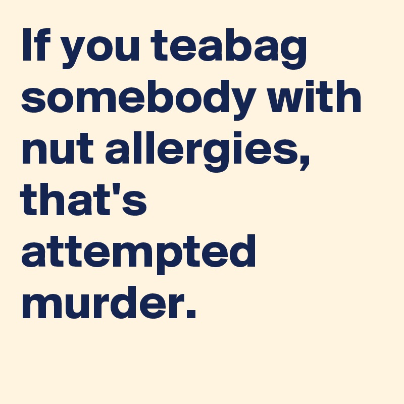 If you teabag somebody with nut allergies, that's attempted murder.