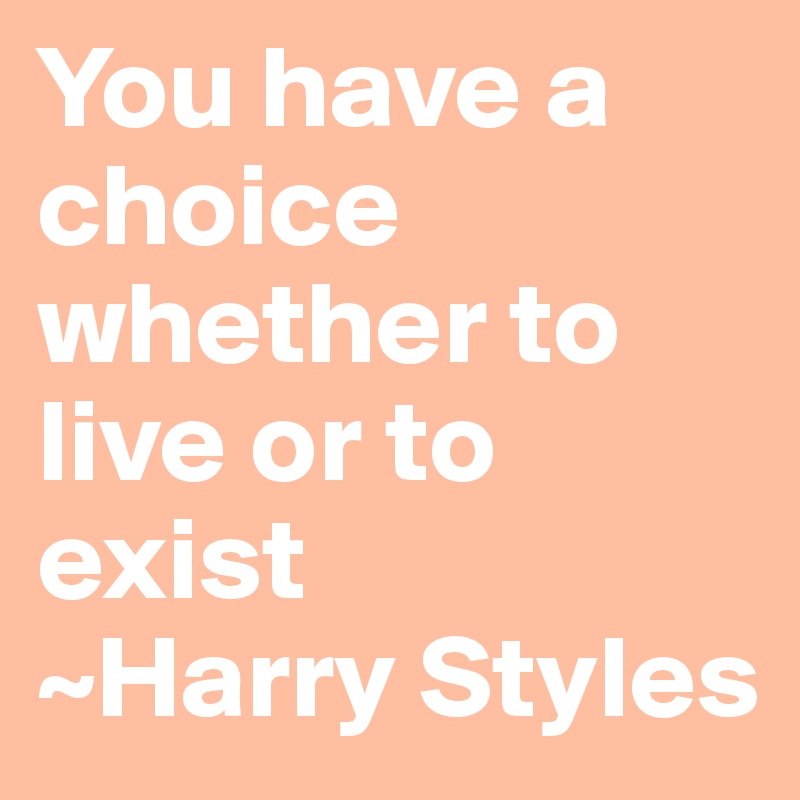 You have a choice whether to live or to exist
~Harry Styles