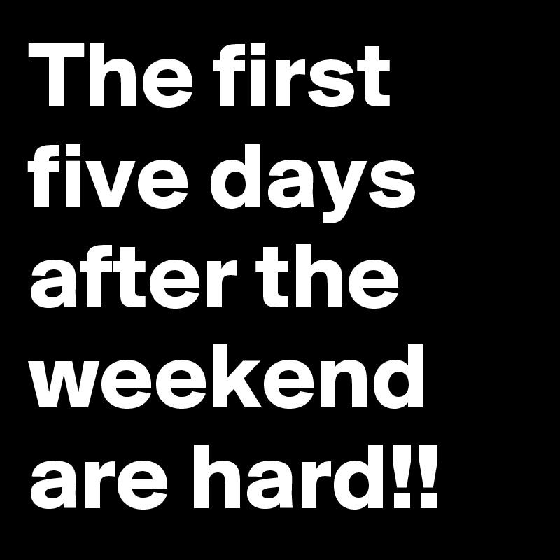 The first five days after the weekend are hard!!