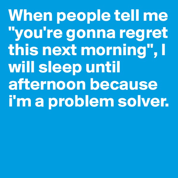 When people tell me "you're gonna regret this next morning", I will sleep until afternoon because i'm a problem solver.


