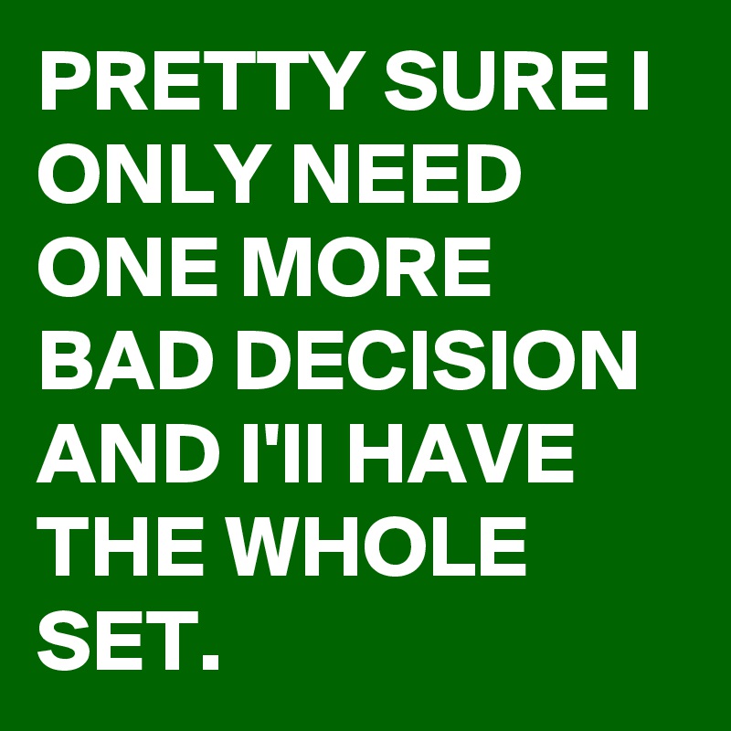 PRETTY SURE I ONLY NEED ONE MORE BAD DECISION AND I'll HAVE THE WHOLE SET.