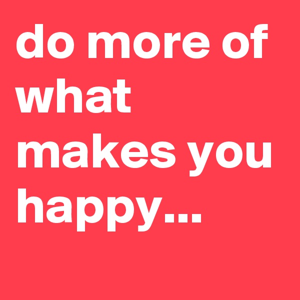 do more of what makes you happy...
