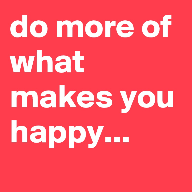 do more of what makes you happy...