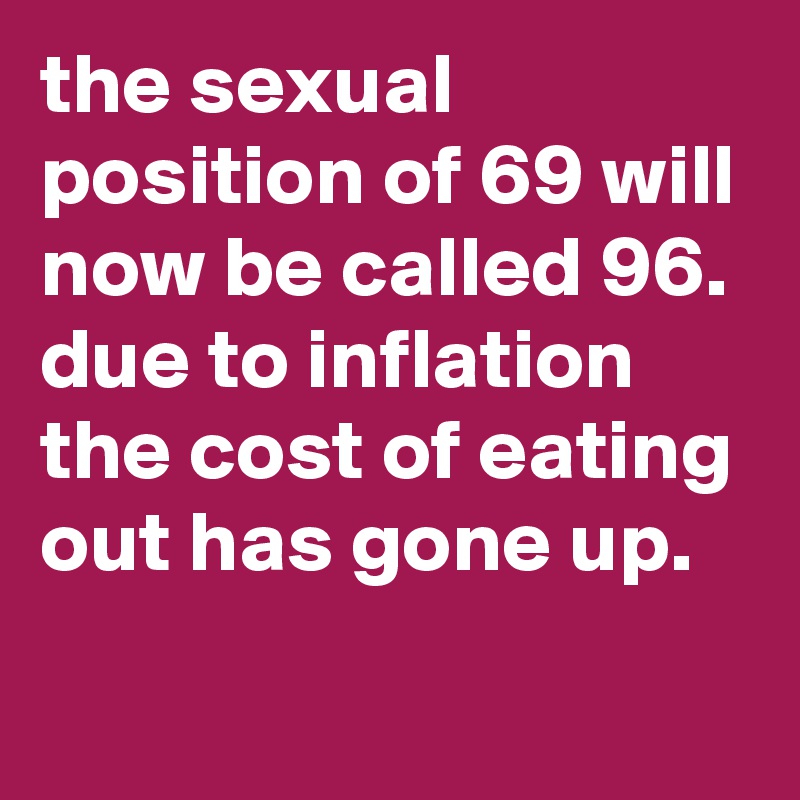 the sexual position of 69 will now be called 96.
due to inflation the cost of eating out has gone up.