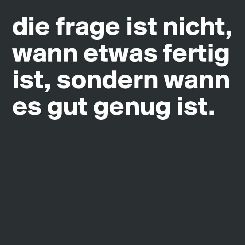 die frage ist nicht, wann etwas fertig ist, sondern wann es gut genug ist.



