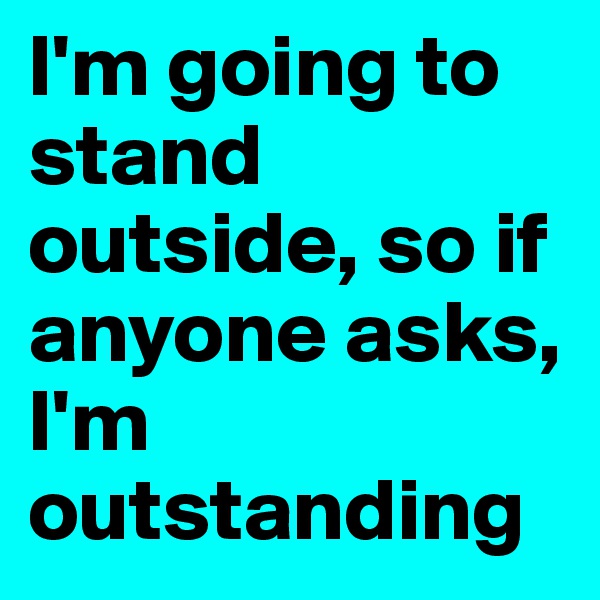 I'm going to stand outside, so if anyone asks, I'm outstanding