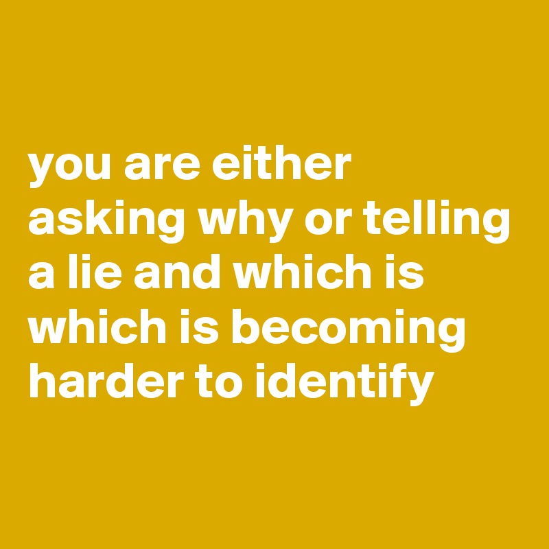 

you are either asking why or telling a lie and which is which is becoming harder to identify
