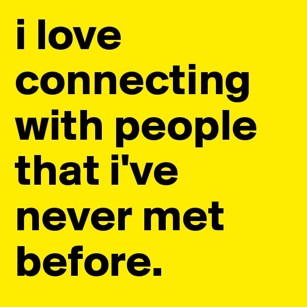 i love connecting with people that i've never met before.