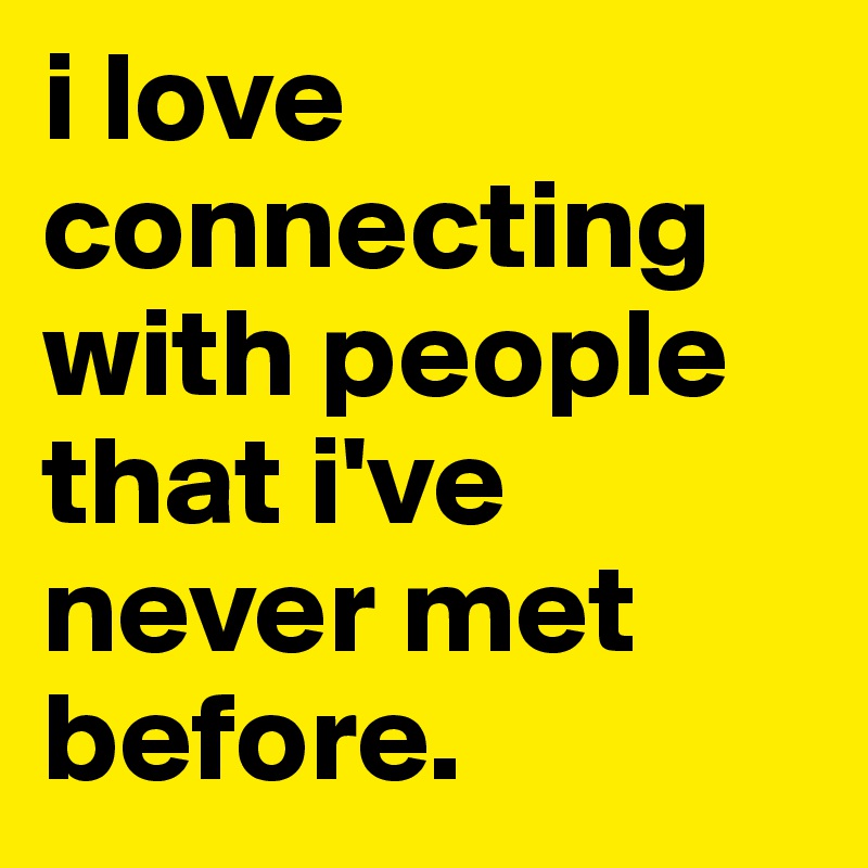i love connecting with people that i've never met before.