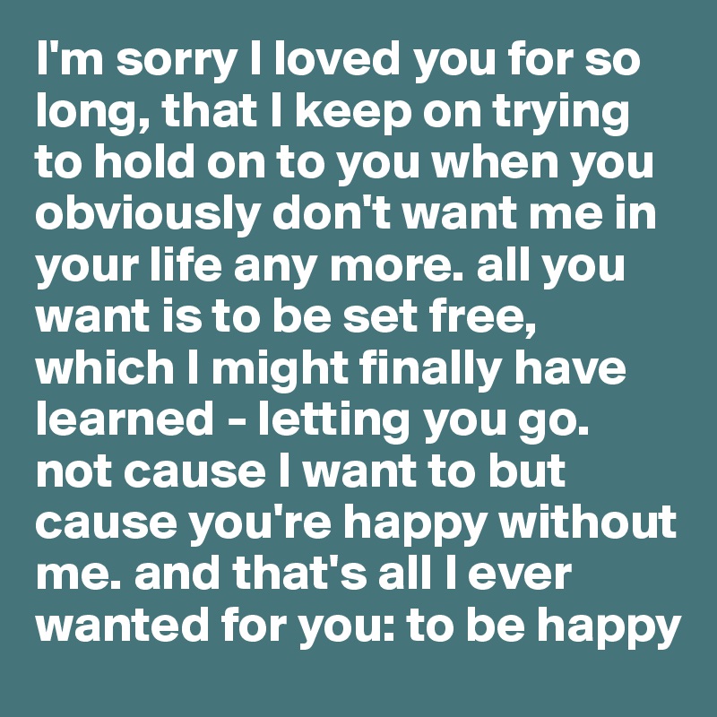 I'm sorry I loved you for so long, that I keep on trying to hold on to you when you obviously don't want me in your life any more. all you want is to be set free, which I might finally have learned - letting you go.
not cause I want to but cause you're happy without me. and that's all I ever wanted for you: to be happy